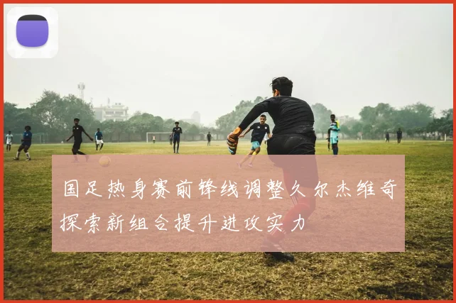 国足热身赛前锋线调整久尔杰维奇探索新组合提升进攻实力