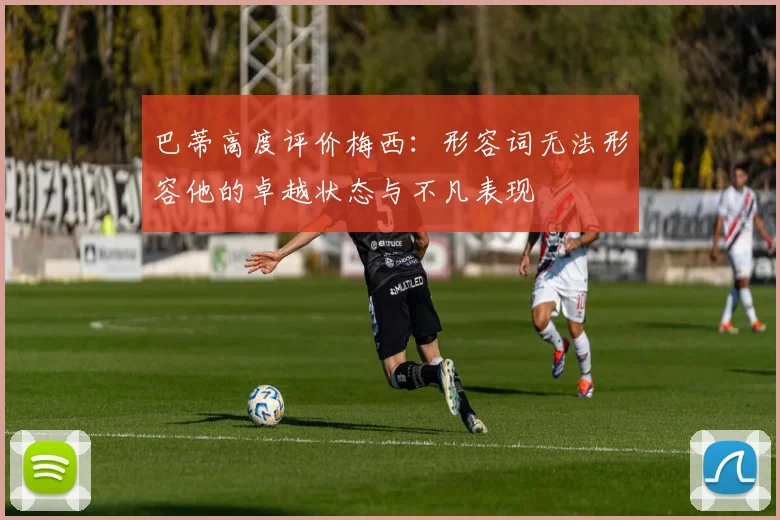 巴蒂高度评价梅西：形容词无法形容他的卓越状态与不凡表现