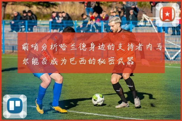 前哨分析哈兰德身边的支持者内马尔能否成为巴西的秘密武器