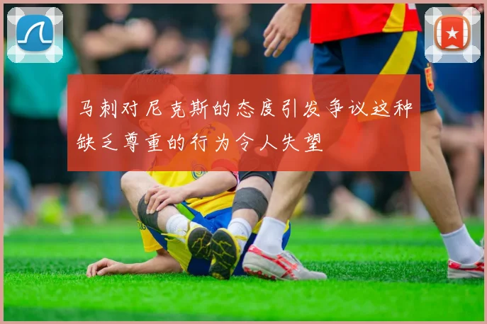马刺对尼克斯的态度引发争议这种缺乏尊重的行为令人失望