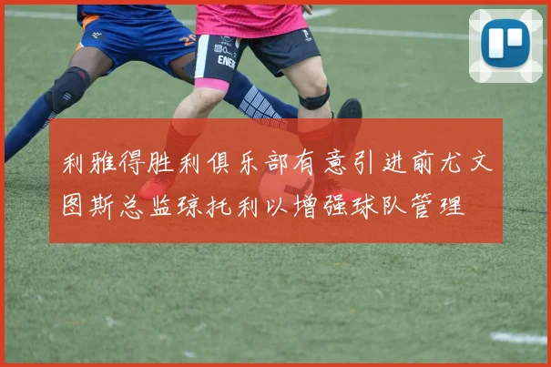 利雅得胜利俱乐部有意引进前尤文图斯总监琼托利以增强球队管理