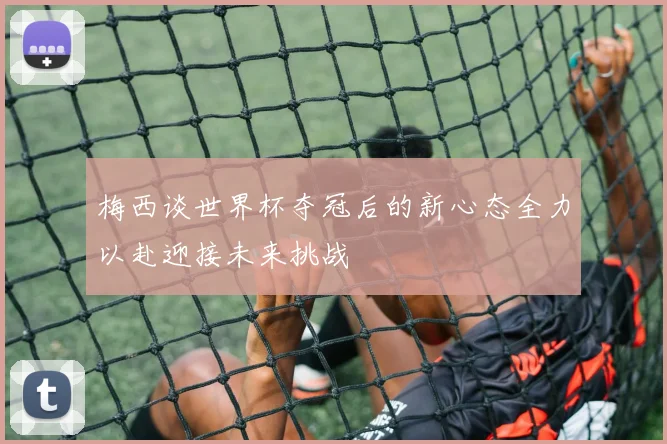 梅西谈世界杯夺冠后的新心态全力以赴迎接未来挑战