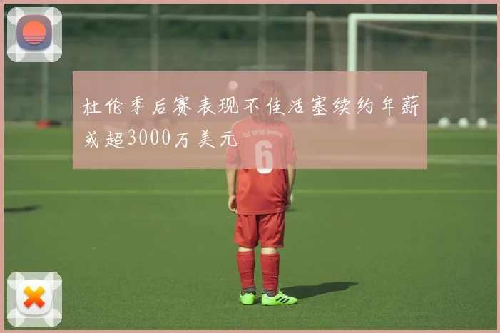 杜伦季后赛表现不佳活塞续约年薪或超3000万美元
