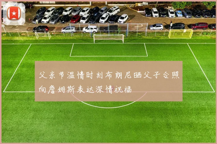 父亲节温情时刻布朗尼晒父子合照向詹姆斯表达深情祝福
