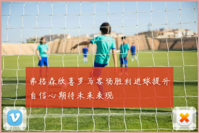 弗格森欣喜罗马客场胜利进球提升自信心期待未来表现