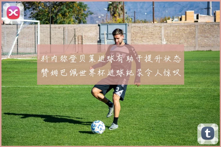 科内称登贝莱进球有助于提升状态赞姆巴佩世界杯进球纪录令人惊叹