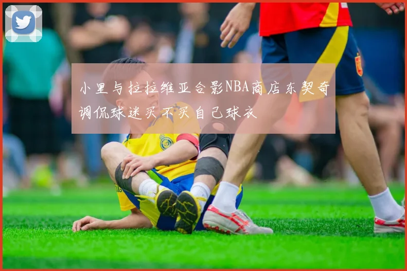 小里与拉拉维亚合影NBA商店东契奇调侃球迷买不买自己球衣