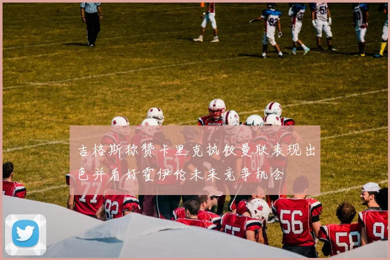 吉格斯称赞卡里克执教曼联表现出色并看好霍伊伦未来竞争机会