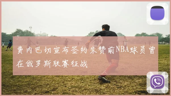 费内巴切宣布签约朱赞前NBA球员曾在俄罗斯联赛征战