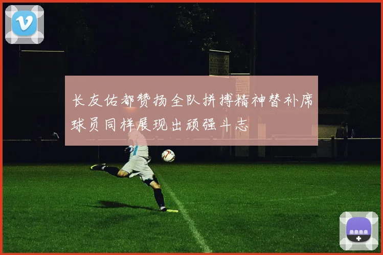 长友佑都赞扬全队拼搏精神替补席球员同样展现出顽强斗志