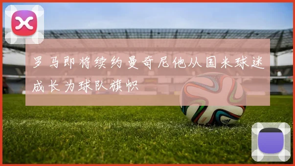 罗马即将续约曼奇尼他从国米球迷成长为球队旗帜