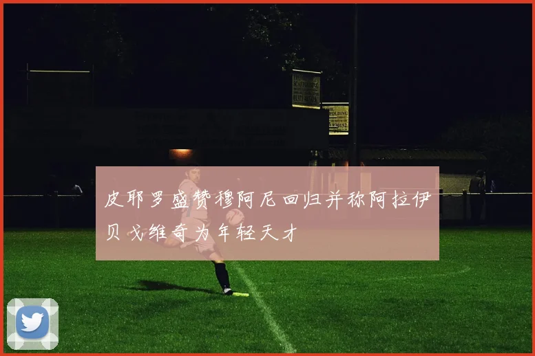 皮耶罗盛赞穆阿尼回归并称阿拉伊贝戈维奇为年轻天才