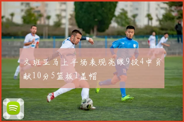 文班亚马上半场表现亮眼9投4中贡献10分5篮板1盖帽