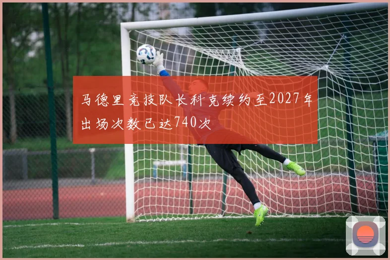 马德里竞技队长科克续约至2027年出场次数已达740次