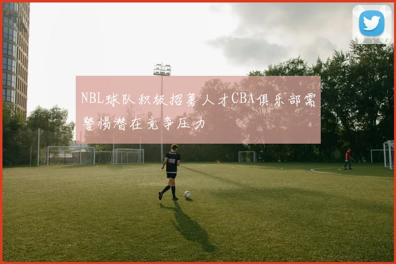 NBL球队积极招募人才CBA俱乐部需警惕潜在竞争压力