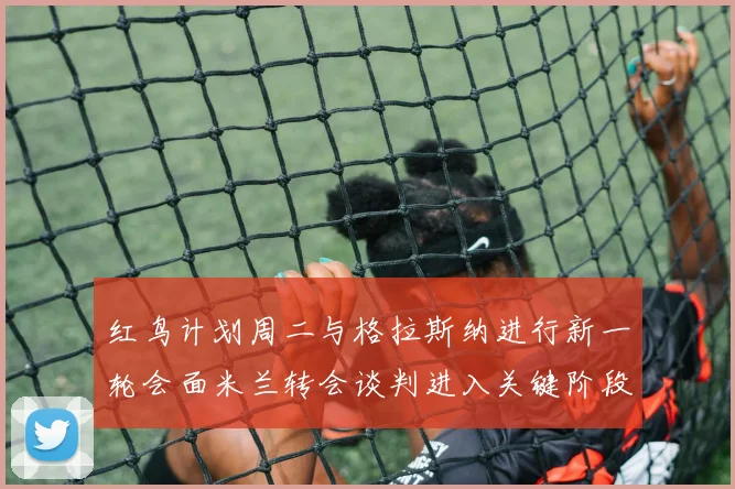 红鸟计划周二与格拉斯纳进行新一轮会面米兰转会谈判进入关键阶段