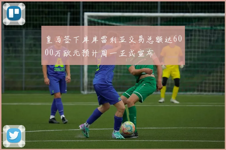 皇马签下库库雷利亚交易总额达6000万欧元预计周一正式宣布