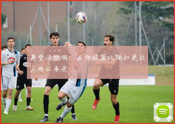 奥登谈姚明：后仰投篮比隔扣更让人难以承受