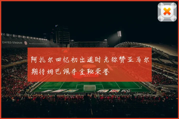 阿扎尔回忆初出道时光称赞亚马尔期待姆巴佩夺金靴荣誉