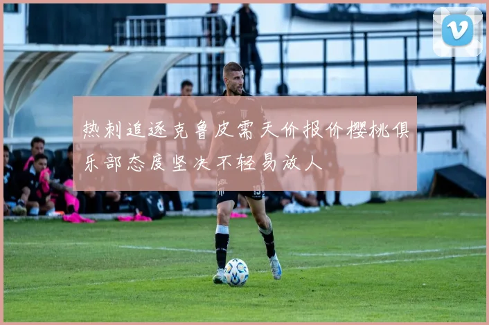 热刺追逐克鲁皮需天价报价樱桃俱乐部态度坚决不轻易放人