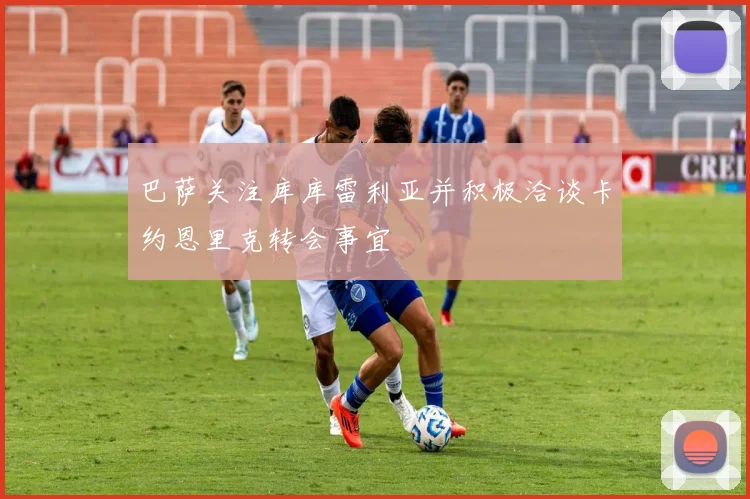 巴萨关注库库雷利亚并积极洽谈卡约恩里克转会事宜