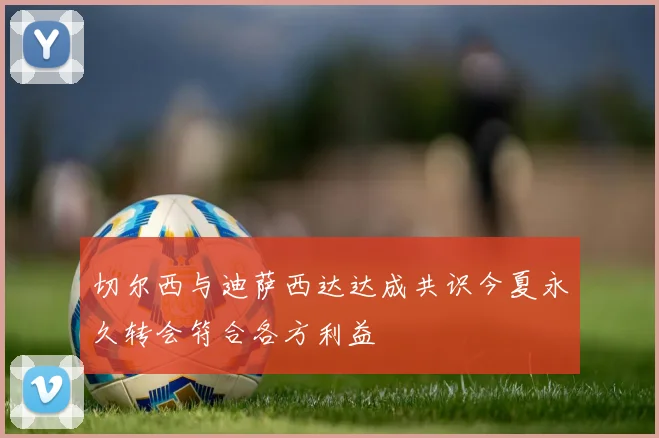切尔西与迪萨西达达成共识今夏永久转会符合各方利益