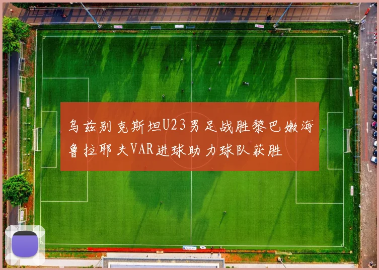 乌兹别克斯坦U23男足战胜黎巴嫩海鲁拉耶夫VAR进球助力球队获胜