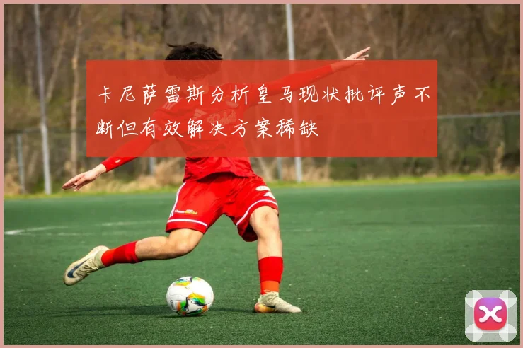 卡尼萨雷斯分析皇马现状批评声不断但有效解决方案稀缺