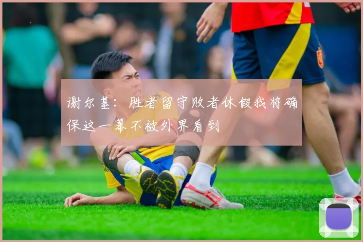 谢尔基：胜者留守败者休假我将确保这一幕不被外界看到
