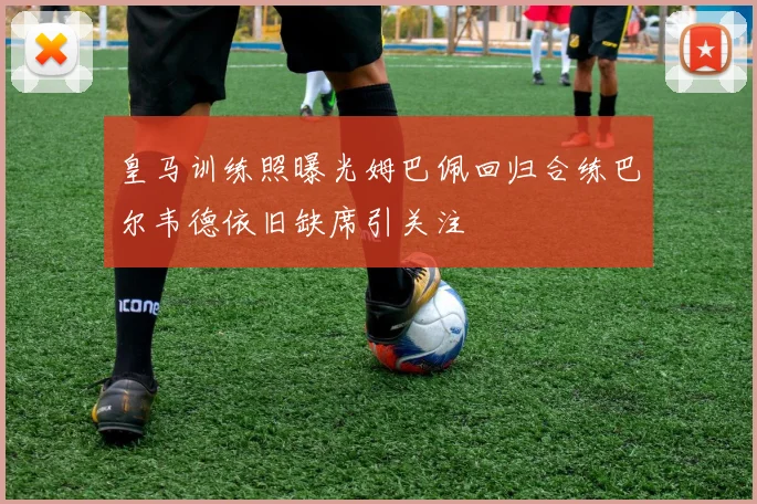 皇马训练照曝光姆巴佩回归合练巴尔韦德依旧缺席引关注