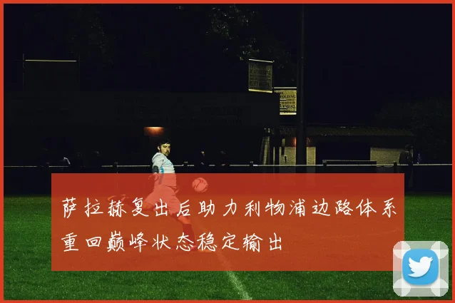 萨拉赫复出后助力利物浦边路体系重回巅峰状态稳定输出