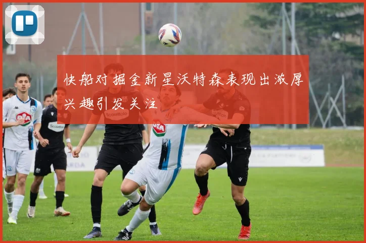 快船对掘金新星沃特森表现出浓厚兴趣引发关注